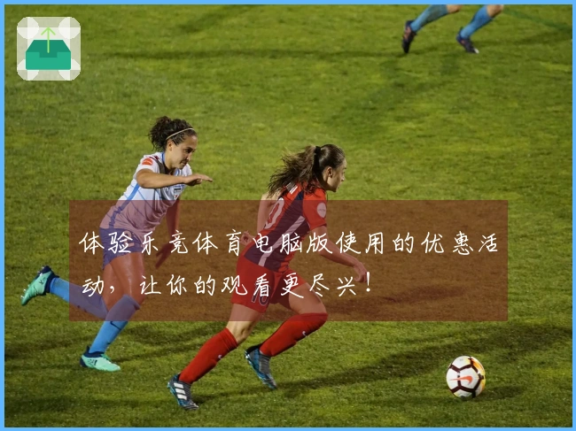 体验乐竞体育电脑版使用的优惠活动，让你的观看更尽兴！