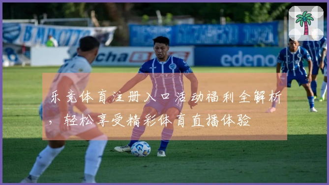 乐竞体育注册入口活动福利全解析，轻松享受精彩体育直播体验