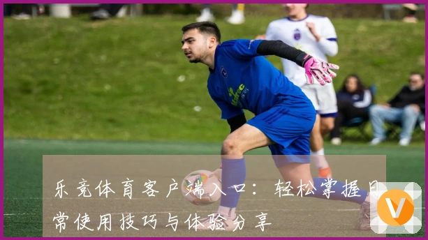 乐竞体育客户端入口：轻松掌握日常使用技巧与体验分享