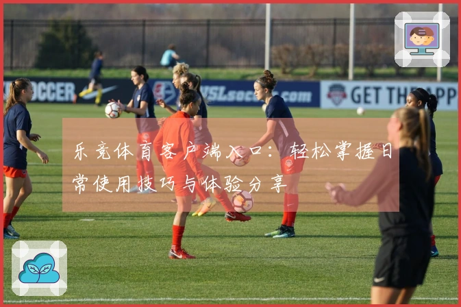 乐竞体育客户端入口：轻松掌握日常使用技巧与体验分享