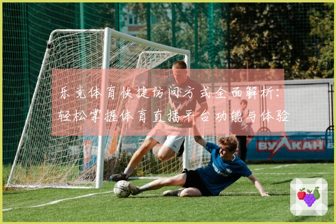 乐竞体育快捷访问方式全面解析：轻松掌握体育直播平台功能与体验