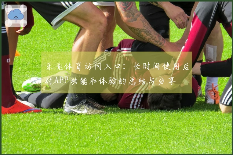 乐竞体育访问入口：长时间使用后对APP功能和体验的总结与分享