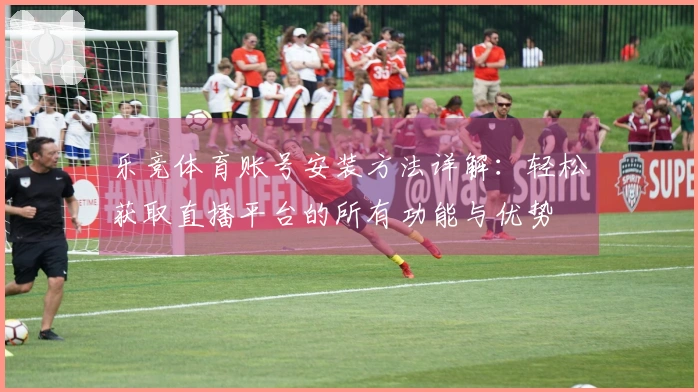 乐竞体育账号安装方法详解：轻松获取直播平台的所有功能与优势