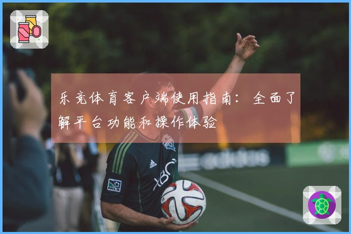 乐竞体育客户端使用指南：全面了解平台功能和操作体验