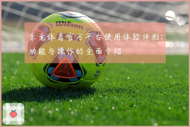 乐竞体育官方平台使用体验评测：功能与操作的全面介绍