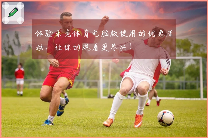 体验乐竞体育电脑版使用的优惠活动，让你的观看更尽兴！
